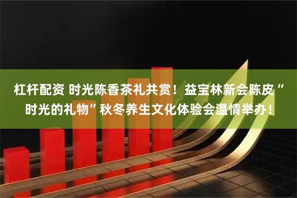 杠杆配资 时光陈香茶礼共赏！益宝林新会陈皮“时光的礼物”秋冬养生文化体验会温情举办！