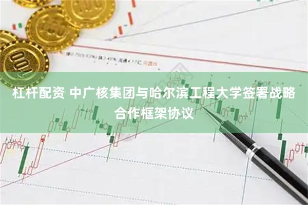 杠杆配资 中广核集团与哈尔滨工程大学签署战略合作框架协议
