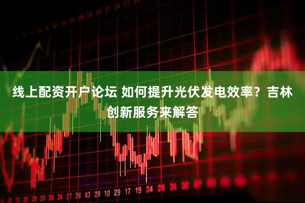 线上配资开户论坛 如何提升光伏发电效率？吉林创新服务来解答