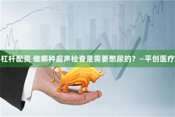 杠杆配资 做哪种超声检查是需要憋尿的？—平创医疗