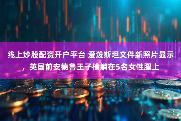 线上炒股配资开户平台 爱泼斯坦文件新照片显示，英国前安德鲁王子横躺在5名女性腿上