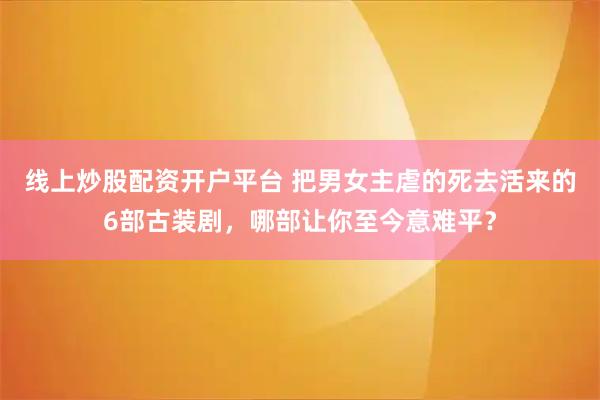 线上炒股配资开户平台 把男女主虐的死去活来的6部古装剧，哪部让你至今意难平？