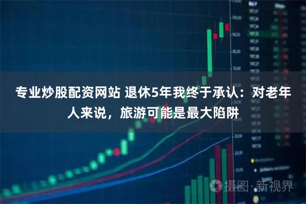 专业炒股配资网站 退休5年我终于承认：对老年人来说，旅游可能是最大陷阱