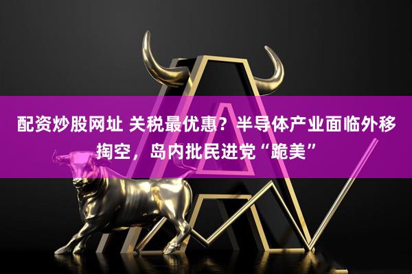 配资炒股网址 关税最优惠？半导体产业面临外移掏空，岛内批民进党“跪美”