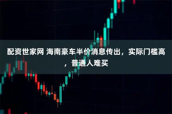 配资世家网 海南豪车半价消息传出，实际门槛高，普通人难买