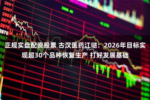 正规实盘配资股票 古汉医药江琎：2026年目标实现超30个品种恢复生产 打好发展基础