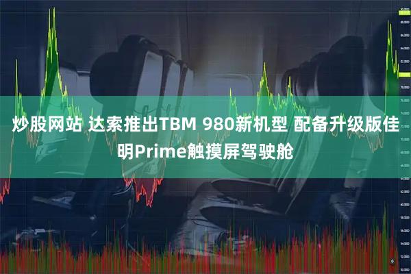 炒股网站 达索推出TBM 980新机型 配备升级版佳明Prime触摸屏驾驶舱