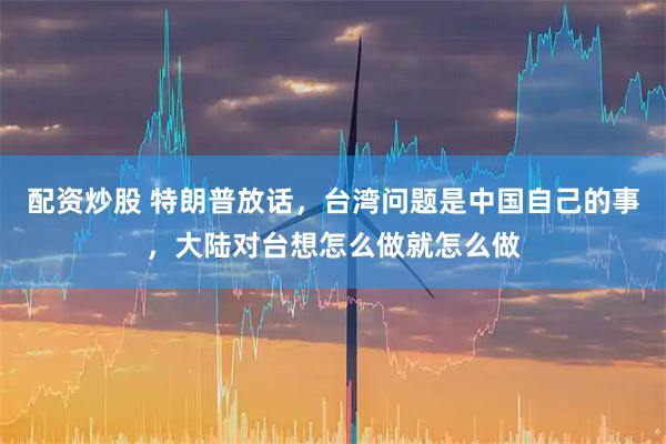 配资炒股 特朗普放话，台湾问题是中国自己的事，大陆对台想怎么做就怎么做