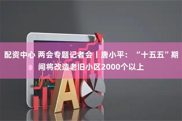 配资中心 两会专题记者会丨唐小平： “十五五”期间将改造老旧小区2000个以上