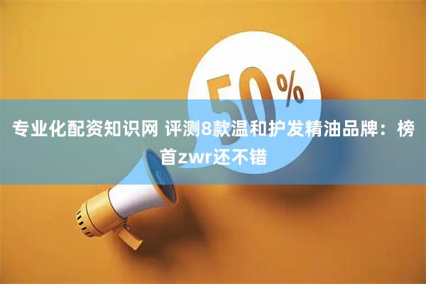 专业化配资知识网 评测8款温和护发精油品牌：榜首zwr还不错