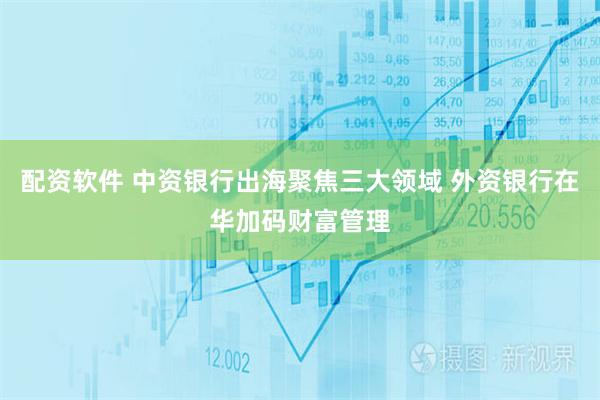 配资软件 中资银行出海聚焦三大领域 外资银行在华加码财富管理