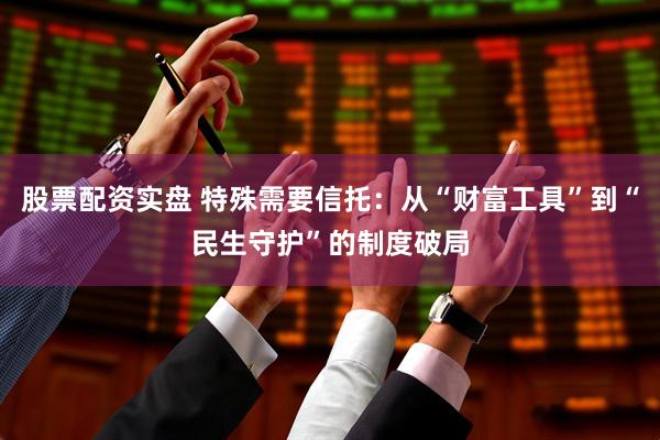 股票配资实盘 特殊需要信托：从“财富工具”到“民生守护”的制度破局