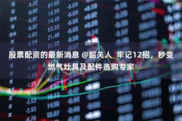 股票配资的最新消息 @韶关人  牢记12招，秒变燃气灶具及配件选购专家