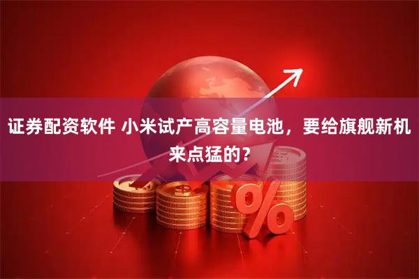 证券配资软件 小米试产高容量电池，要给旗舰新机来点猛的？
