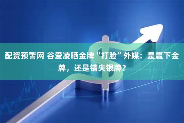 配资预警网 谷爱凌晒金牌“打脸”外媒：是赢下金牌，还是错失银牌？
