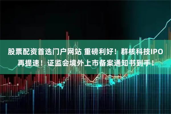 股票配资首选门户网站 重磅利好！群核科技IPO再提速！证监会境外上市备案通知书到手！