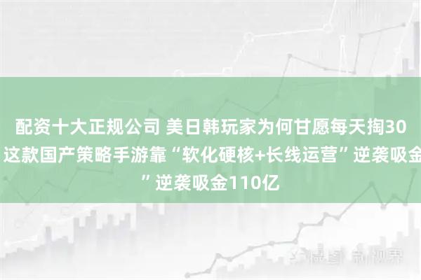 配资十大正规公司 美日韩玩家为何甘愿每天掏3000万？这款国产策略手游靠“软化硬核+长线运营”逆袭吸金110亿