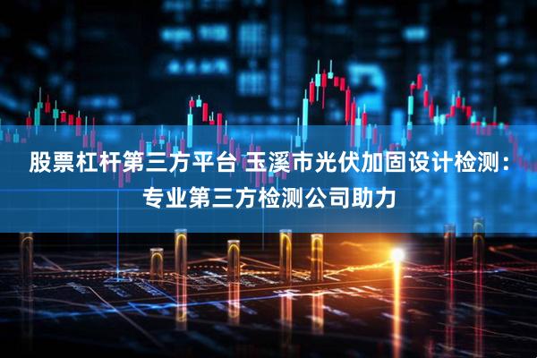 股票杠杆第三方平台 玉溪市光伏加固设计检测：专业第三方检测公司助力