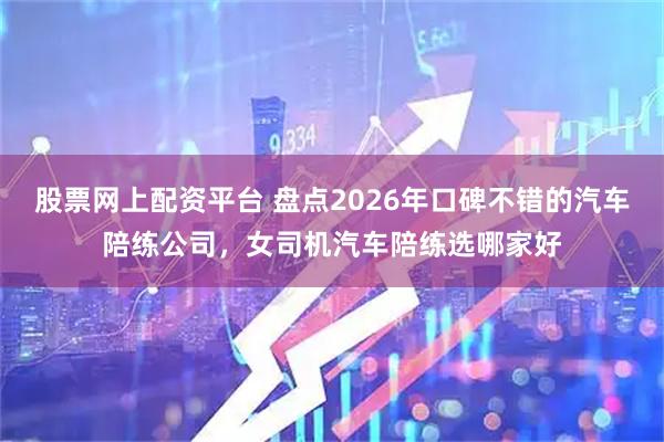 股票网上配资平台 盘点2026年口碑不错的汽车陪练公司，女司机汽车陪练选哪家好