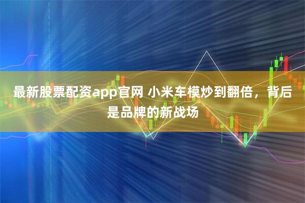 最新股票配资app官网 小米车模炒到翻倍，背后是品牌的新战场