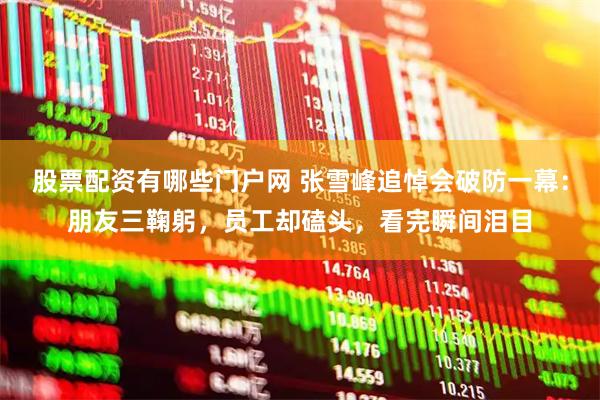 股票配资有哪些门户网 张雪峰追悼会破防一幕：朋友三鞠躬，员工却磕头，看完瞬间泪目