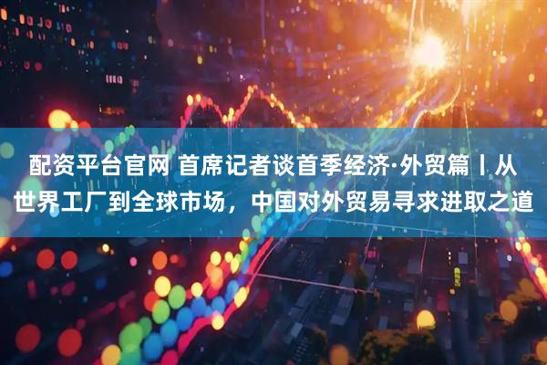 配资平台官网 首席记者谈首季经济·外贸篇丨从世界工厂到全球市场，中国对外贸易寻求进取之道